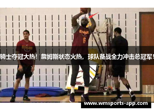 骑士夺冠大热！詹姆斯状态火热，球队备战全力冲击总冠军！